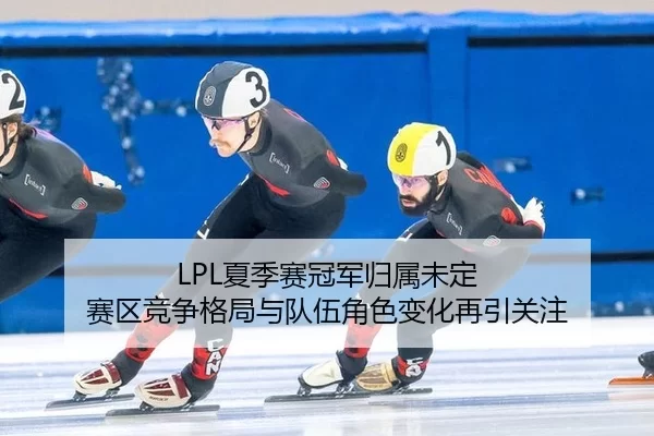 LPL夏季赛冠军归属未定 赛区竞争格局与队伍角色变化再引关注